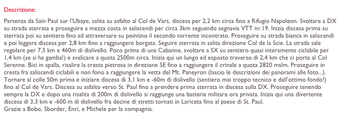 Descrizione: 
Partenza da Sain Paul sur l’Ubaye, salita su asfalto al Col de Vars, discesa per 2,2 km circa fino a Rifugio Napoleon. Svoltare a DX su strada sterrata e proseguire a mezza costa in saliscendi per circa 3km seguendo segnavia VTT nr.19. Inizia discesa prima su sterrata poi su sentiero fino ad attraversare su pointino il secondo torrente incontrato. Proseguire su strada bianca in saliscendi e poi leggera discesa per 2,8 km fino a raggiungere borgata. Seguire sterrata in salita direzione Col de la Scie. La strada sale regolare per 7,3 km e 460m di dislivello. Poco prima di una Cabanne, svoltare a SX su sentiero quasi interamente ciclabile per 1,4 km (se si ha gamba!) e svalicare a quota 2500m circa. Inizia qui un lungo ed esposto traverso di 2,4 km che ci porta al Col Serenne. Bici in spalla, risalire la cresta pietrosa in direzione SE fino a raggiungere il crinale a quota 2820 mslm. Proseguire in cresta fra saliscendi ciclabili e non fono a raggiungere la vetta del Mt. Paneyron (lascio le descrizioni dei panorami alle foto...).
Tornare al colle 50m prima e iniziare discesa di 3,1 km e -60m di dislivello (sentiero mai troppo tecnico e dall’ottimo fondo!) fino al Col de Vars. Discesa su asfalto verso St. Paul fino a prendere prima sterrata in discesa sulla DX. Proseguire tenendo sempre la DX e dopo una risalita di 200m di dislivello si raggiunge una batteria militare ora privata. Inizia qui una divertente discesa di 3,3 km e -600 m di dislivello fra decine di stretti tornati in Lariceta fino al paese di St. Paul.
Grazie a Bobo, Sborder, Enri, e Michele per la compagnia. www.cicloalpinismo.com
Racconto della giornata by AdelasiaDreaming

Filippo “wild”